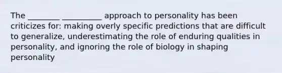 The ________ __________ approach to personality has been criticizes for: making overly specific predictions that are difficult to generalize, underestimating the role of enduring qualities in personality, and ignoring the role of biology in shaping personality