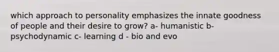 which approach to personality emphasizes the innate goodness of people and their desire to grow? a- humanistic b- psychodynamic c- learning d - bio and evo