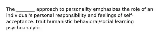 The ________ approach to personality emphasizes the role of an individual's personal responsibility and feelings of self-acceptance. trait humanistic behavioral/social learning psychoanalytic