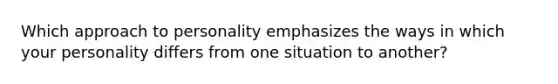 Which approach to personality emphasizes the ways in which your personality differs from one situation to another?