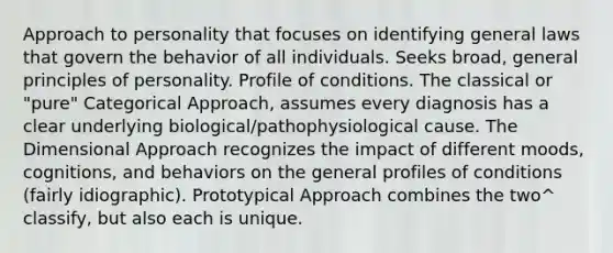 Approach to personality that focuses on identifying general laws that govern the behavior of all individuals. Seeks broad, general principles of personality. Profile of conditions. The classical or "pure" Categorical Approach, assumes every diagnosis has a clear underlying biological/pathophysiological cause. The Dimensional Approach recognizes the impact of different moods, cognitions, and behaviors on the general profiles of conditions (fairly idiographic). Prototypical Approach combines the two^ classify, but also each is unique.