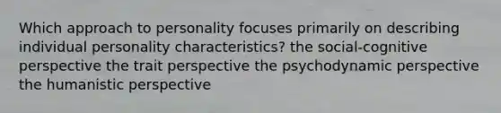 Which approach to personality focuses primarily on describing individual personality characteristics? the social-cognitive perspective the trait perspective the psychodynamic perspective the humanistic perspective