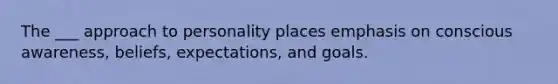 The ___ approach to personality places emphasis on conscious awareness, beliefs, expectations, and goals.