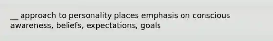 __ approach to personality places emphasis on conscious awareness, beliefs, expectations, goals