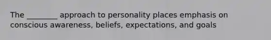 The ________ approach to personality places emphasis on conscious awareness, beliefs, expectations, and goals