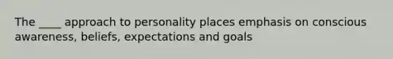 The ____ approach to personality places emphasis on conscious awareness, beliefs, expectations and goals