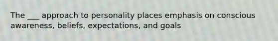 The ___ approach to personality places emphasis on conscious awareness, beliefs, expectations, and goals