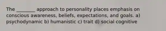 The ________ approach to personality places emphasis on conscious awareness, beliefs, expectations, and goals. a) psychodynamic b) humanistic c) trait d) social cognitive