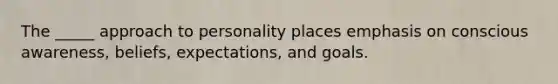 The _____ approach to personality places emphasis on conscious awareness, beliefs, expectations, and goals.