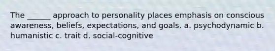 The ______ approach to personality places emphasis on conscious awareness, beliefs, expectations, and goals. a. psychodynamic b. humanistic c. trait d. social-cognitive