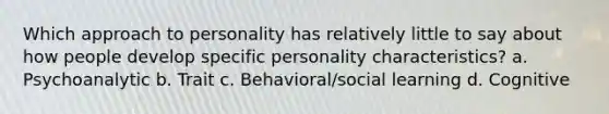 Which approach to personality has relatively little to say about how people develop specific personality characteristics? a. Psychoanalytic b. Trait c. Behavioral/social learning d. Cognitive