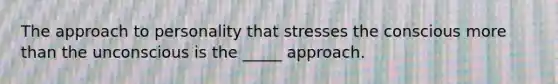 The approach to personality that stresses the conscious more than the unconscious is the _____ approach.