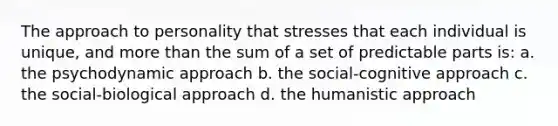 The approach to personality that stresses that each individual is unique, and more than the sum of a set of predictable parts is: a. the psychodynamic approach b. the social-cognitive approach c. the social-biological approach d. the humanistic approach