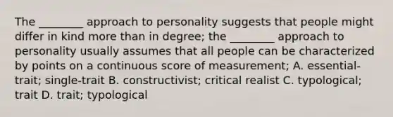 The ________ approach to personality suggests that people might differ in kind more than in degree; the ________ approach to personality usually assumes that all people can be characterized by points on a continuous score of measurement; A. essential-trait; single-trait B. constructivist; critical realist C. typological; trait D. trait; typological