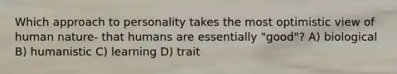 Which approach to personality takes the most optimistic view of human nature- that humans are essentially "good"? A) biological B) humanistic C) learning D) trait