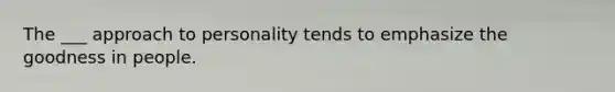 The ___ approach to personality tends to emphasize the goodness in people.