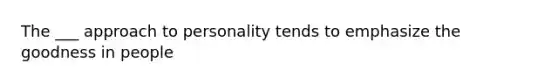 The ___ approach to personality tends to emphasize the goodness in people