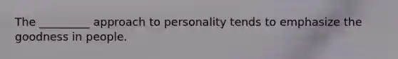 The _________ approach to personality tends to emphasize the goodness in people.