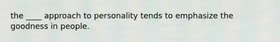the ____ approach to personality tends to emphasize the goodness in people.