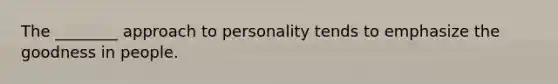 The ________ approach to personality tends to emphasize the goodness in people.