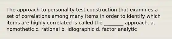 The approach to personality test construction that examines a set of correlations among many items in order to identify which items are highly correlated is called the ________ approach. a. nomothetic c. rational b. idiographic d. factor analytic