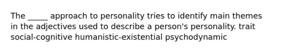 The _____ approach to personality tries to identify main themes in the adjectives used to describe a person's personality. trait social-cognitive humanistic-existential psychodynamic