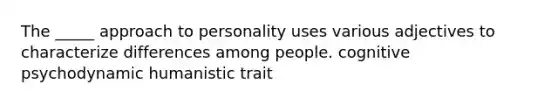 The _____ approach to personality uses various adjectives to characterize differences among people. cognitive psychodynamic humanistic trait