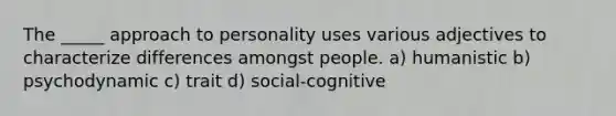 The _____ approach to personality uses various adjectives to characterize differences amongst people. a) humanistic b) psychodynamic c) trait d) social-cognitive