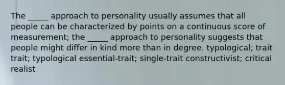 The _____ approach to personality usually assumes that all people can be characterized by points on a continuous score of measurement; the _____ approach to personality suggests that people might differ in kind more than in degree. typological; trait trait; typological essential-trait; single-trait constructivist; critical realist