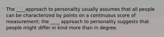 The ____approach to personality usually assumes that all people can be characterized by points on a continuous score of measurement; the ____ approach to personality suggests that people might differ in kind more than in degree.