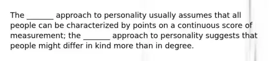 The _______ approach to personality usually assumes that all people can be characterized by points on a continuous score of measurement; the _______ approach to personality suggests that people might differ in kind more than in degree.