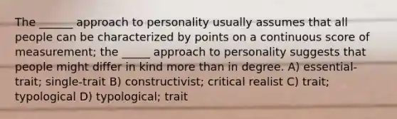 The ______ approach to personality usually assumes that all people can be characterized by points on a continuous score of measurement; the _____ approach to personality suggests that people might differ in kind more than in degree. A) essential-trait; single-trait B) constructivist; critical realist C) trait; typological D) typological; trait