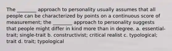 The ________ approach to personality usually assumes that all people can be characterized by points on a continuous score of measurement; the ________ approach to personality suggests that people might differ in kind more than in degree. a. essential-trait; single-trait b. constructivist; critical realist c. typological; trait d. trait; typological