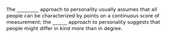 The _________ approach to personality usually assumes that all people can be characterized by points on a continuous score of measurement; the ______ approach to personality suggests that people might differ in kind more than in degree.