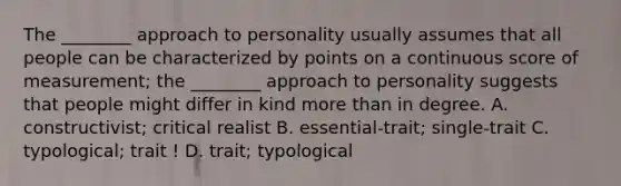 The ________ approach to personality usually assumes that all people can be characterized by points on a continuous score of measurement; the ________ approach to personality suggests that people might differ in kind more than in degree. A. constructivist; critical realist B. essential-trait; single-trait C. typological; trait ! D. trait; typological