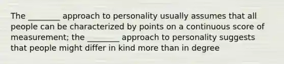 The ________ approach to personality usually assumes that all people can be characterized by points on a continuous score of measurement; the ________ approach to personality suggests that people might differ in kind more than in degree