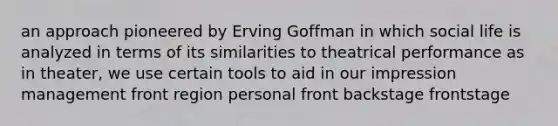 an approach pioneered by Erving Goffman in which social life is analyzed in terms of its similarities to theatrical performance as in theater, we use certain tools to aid in our impression management front region personal front backstage frontstage