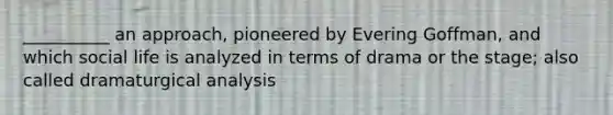 __________ an approach, pioneered by Evering Goffman, and which social life is analyzed in terms of drama or the stage; also called dramaturgical analysis