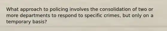 What approach to policing involves the consolidation of two or more departments to respond to specific crimes, but only on a temporary basis?