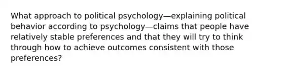 What approach to political psychology—explaining political behavior according to psychology—claims that people have relatively stable preferences and that they will try to think through how to achieve outcomes consistent with those preferences?