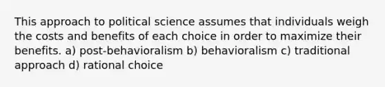 This approach to political science assumes that individuals weigh the costs and benefits of each choice in order to maximize their benefits. a) post-behavioralism b) behavioralism c) traditional approach d) rational choice