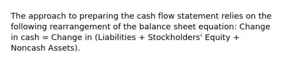 The approach to preparing the cash flow statement relies on the following rearrangement of the balance sheet equation: Change in cash = Change in (Liabilities + Stockholders' Equity + Noncash Assets).