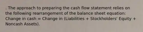 . The approach to preparing the cash flow statement relies on the following rearrangement of the balance sheet equation: Change in cash = Change in (Liabilities + Stockholders' Equity + Noncash Assets).