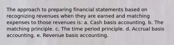 The approach to preparing <a href='https://www.questionai.com/knowledge/kFBJaQCz4b-financial-statements' class='anchor-knowledge'>financial statements</a> based on recognizing revenues when they are earned and matching expenses to those revenues is: a. Cash basis accounting. b. The matching principle. c. The time period principle. d. Accrual basis accounting. e. Revenue basis accounting.