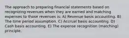 The approach to preparing financial statements based on recognizing revenues when they are earned and matching expenses to those revenues is: A) Revenue basis accounting. B) The time period assumption. C) Accrual basis accounting. D) Cash basis accounting. E) The expense recognition (matching) principle.