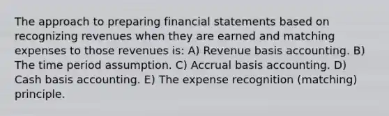 The approach to preparing financial statements based on recognizing revenues when they are earned and matching expenses to those revenues is: A) Revenue basis accounting. B) The time period assumption. C) Accrual basis accounting. D) Cash basis accounting. E) The expense recognition (matching) principle.