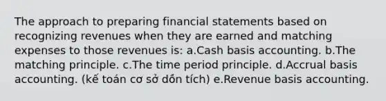 The approach to preparing <a href='https://www.questionai.com/knowledge/kFBJaQCz4b-financial-statements' class='anchor-knowledge'>financial statements</a> based on recognizing revenues when they are earned and matching expenses to those revenues is: a.Cash basis accounting. b.The matching principle. c.The time period principle. d.Accrual basis accounting. (kế toán cơ sở dồn tích) e.Revenue basis accounting.