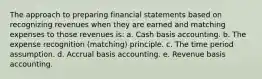 The approach to preparing financial statements based on recognizing revenues when they are earned and matching expenses to those revenues is: a. Cash basis accounting. b. The expense recognition (matching) principle. c. The time period assumption. d. Accrual basis accounting. e. Revenue basis accounting.