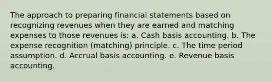 The approach to preparing financial statements based on recognizing revenues when they are earned and matching expenses to those revenues is: a. Cash basis accounting. b. The expense recognition (matching) principle. c. The time period assumption. d. Accrual basis accounting. e. Revenue basis accounting.