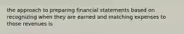 the approach to preparing financial statements based on recognizing when they are earned and matching expenses to those revenues is